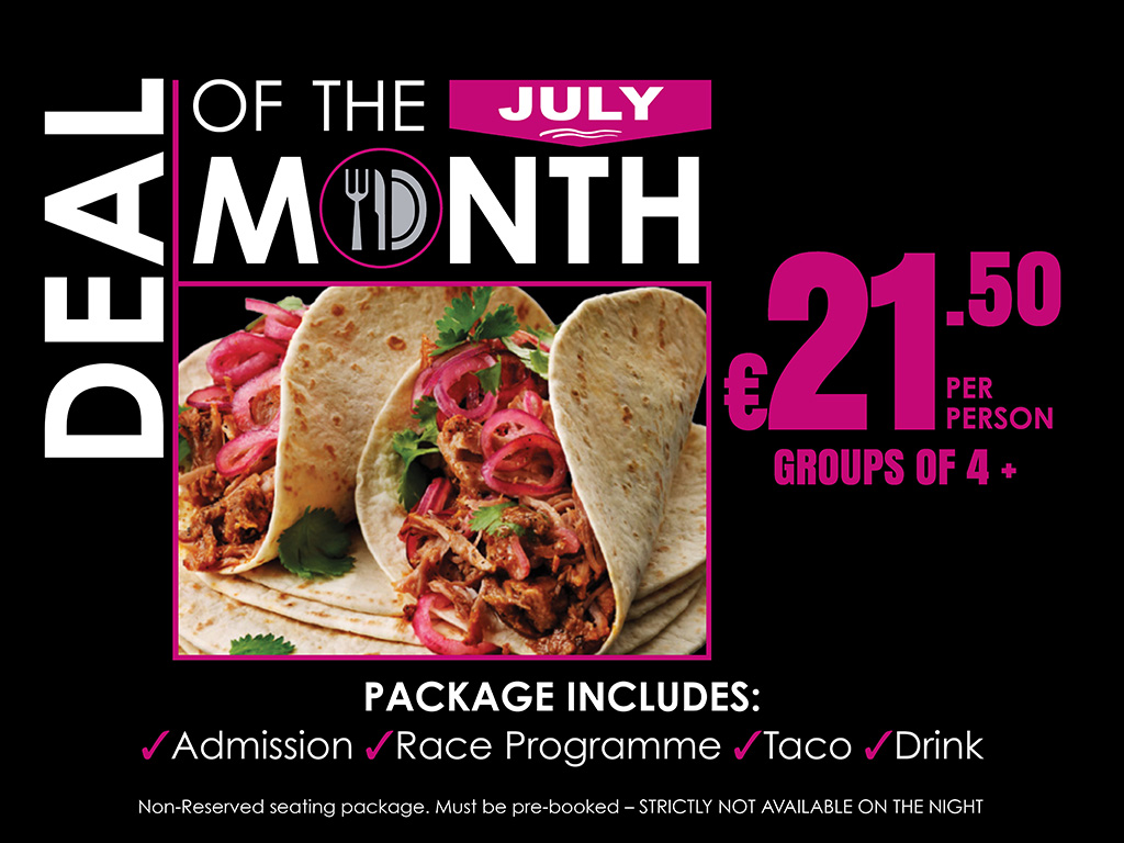 July Deal Of The Month €21.50 per person For Groups of 4 or more people - must be pre-booked! Image shows: A promotional graphic for the July Deal of the Month featuring a taco package offer. The design has a black background with white and yellow text. A photograph of two tacos filled with shredded meat, pickled red onions and coriander is displayed in the centre. The offer price of €21.50 per person for groups of four or more is highlighted in large yellow text. The package includes Admission, Race Programme, Taco and Drink. A note at the bottom states that the package provides non-reserved seating, must be pre-booked and is not available for purchase on the night.